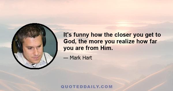 It's funny how the closer you get to God, the more you realize how far you are from Him.