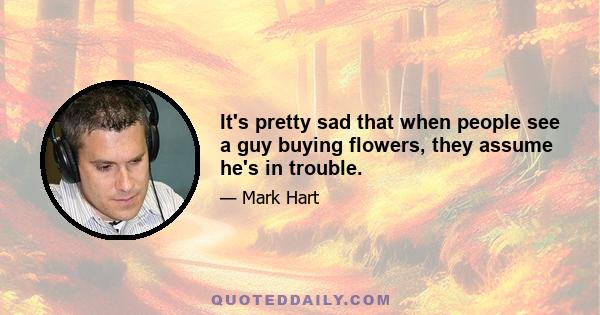 It's pretty sad that when people see a guy buying flowers, they assume he's in trouble.