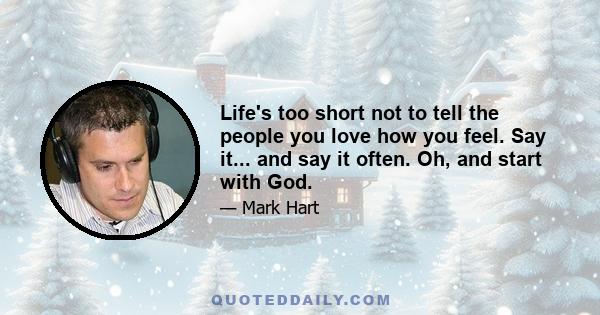 Life's too short not to tell the people you love how you feel. Say it... and say it often. Oh, and start with God.