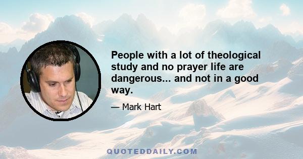 People with a lot of theological study and no prayer life are dangerous... and not in a good way.