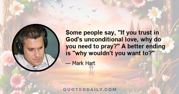 Some people say, If you trust in God's unconditional love, why do you need to pray? A better ending is why wouldn't you want to?