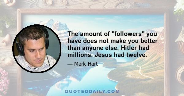 The amount of followers you have does not make you better than anyone else. Hitler had millions. Jesus had twelve.