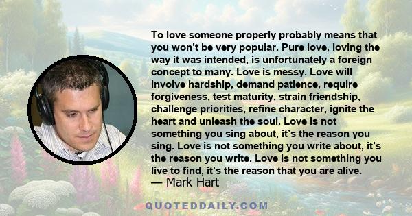 To love someone properly probably means that you won’t be very popular. Pure love, loving the way it was intended, is unfortunately a foreign concept to many. Love is messy. Love will involve hardship, demand patience,