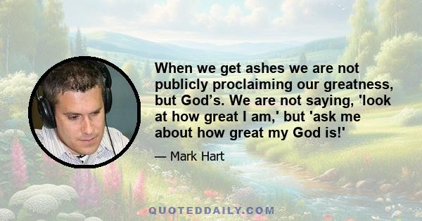 When we get ashes we are not publicly proclaiming our greatness, but God’s. We are not saying, 'look at how great I am,' but 'ask me about how great my God is!'