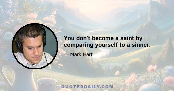 You don't become a saint by comparing yourself to a sinner.