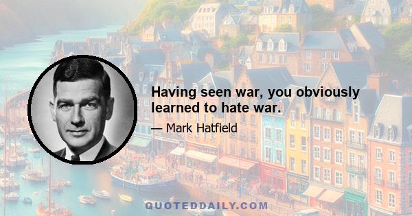 Having seen war, you obviously learned to hate war.