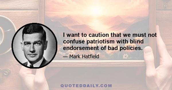 I want to caution that we must not confuse patriotism with blind endorsement of bad policies.