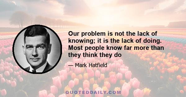 Our problem is not the lack of knowing; it is the lack of doing. Most people know far more than they think they do