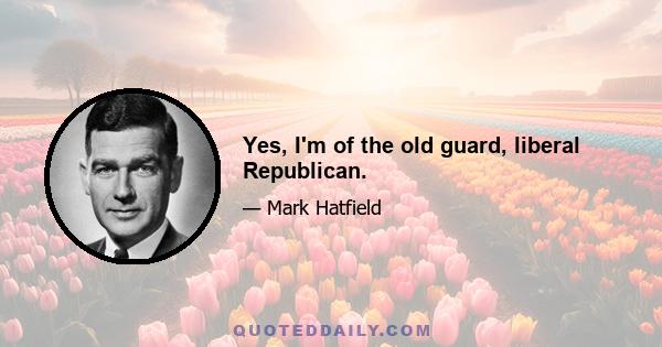 Yes, I'm of the old guard, liberal Republican.