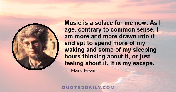 Music is a solace for me now. As I age, contrary to common sense, I am more and more drawn into it and apt to spend more of my waking and some of my sleeping hours thinking about it, or just feeling about it. It is my