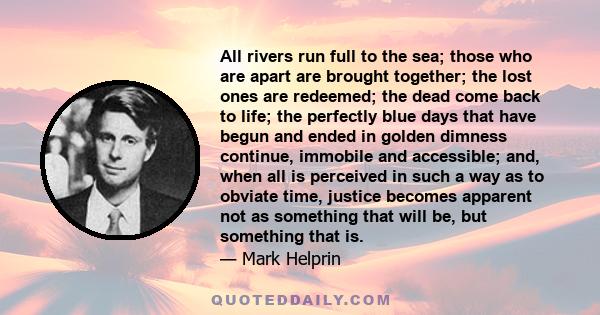 All rivers run full to the sea; those who are apart are brought together; the lost ones are redeemed; the dead come back to life; the perfectly blue days that have begun and ended in golden dimness continue, immobile