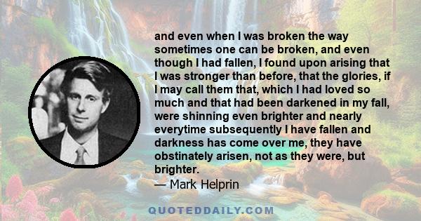 and even when I was broken the way sometimes one can be broken, and even though I had fallen, I found upon arising that I was stronger than before, that the glories, if I may call them that, which I had loved so much