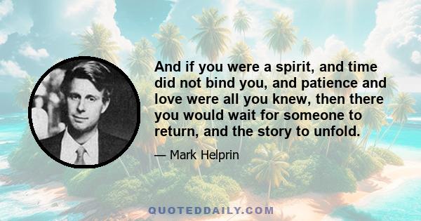 And if you were a spirit, and time did not bind you, and patience and love were all you knew, then there you would wait for someone to return, and the story to unfold.