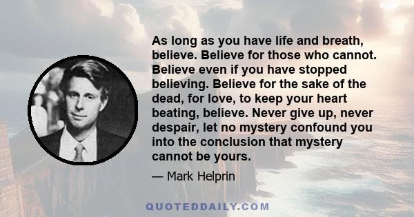 As long as you have life and breath, believe. Believe for those who cannot. Believe even if you have stopped believing. Believe for the sake of the dead, for love, to keep your heart beating, believe. Never give up,