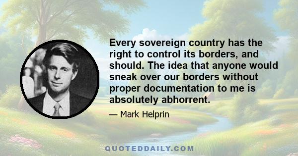 Every sovereign country has the right to control its borders, and should. The idea that anyone would sneak over our borders without proper documentation to me is absolutely abhorrent.