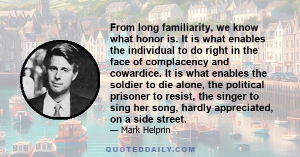 From long familiarity, we know what honor is. It is what enables the individual to do right in the face of complacency and cowardice. It is what enables the soldier to die alone, the political prisoner to resist, the