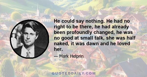 He could say nothing. He had no right to be there, he had already been profoundly changed, he was no good at small talk, she was half naked, it was dawn and he loved her.