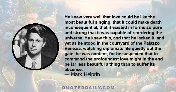 He knew very well that love could be like the most beautiful singing, that it could make death inconsequential, that it existed in forms so pure and strong that it was capable of reordering the universe. He knew this,