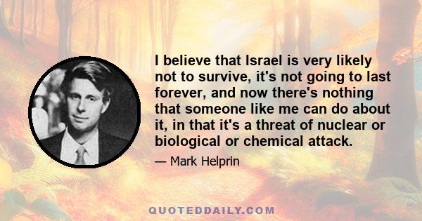 I believe that Israel is very likely not to survive, it's not going to last forever, and now there's nothing that someone like me can do about it, in that it's a threat of nuclear or biological or chemical attack.