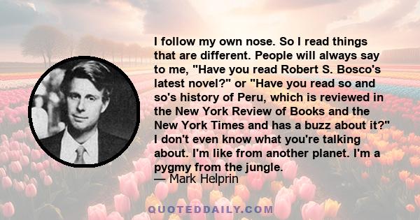 I follow my own nose. So I read things that are different. People will always say to me, Have you read Robert S. Bosco's latest novel? or Have you read so and so's history of Peru, which is reviewed in the New York