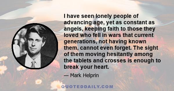 I have seen lonely people of advancing age, yet as constant as angels, keeping faith to those they loved who fell in wars that current generations, not having known them, cannot even forget. The sight of them moving