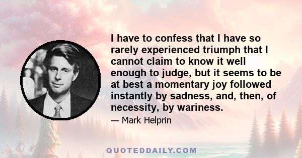 I have to confess that I have so rarely experienced triumph that I cannot claim to know it well enough to judge, but it seems to be at best a momentary joy followed instantly by sadness, and, then, of necessity, by