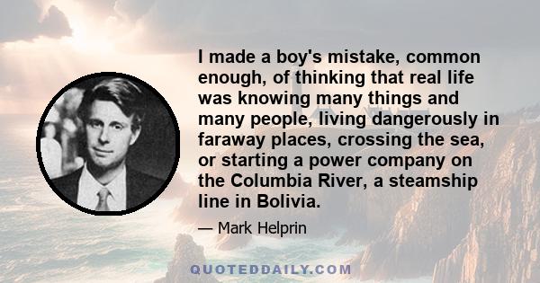 I made a boy's mistake, common enough, of thinking that real life was knowing many things and many people, living dangerously in faraway places, crossing the sea, or starting a power company on the Columbia River, a