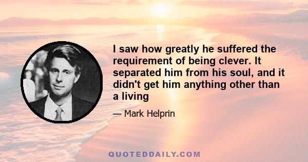 I saw how greatly he suffered the requirement of being clever. It separated him from his soul, and it didn't get him anything other than a living