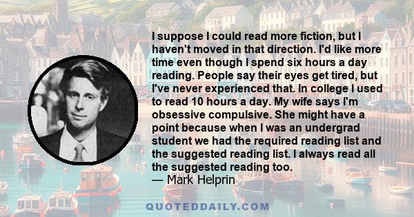 I suppose I could read more fiction, but I haven't moved in that direction. I'd like more time even though I spend six hours a day reading. People say their eyes get tired, but I've never experienced that. In college I