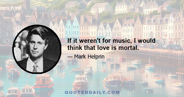 If it weren't for music, I would think that love is mortal.