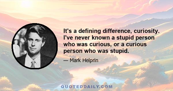 It's a defining difference, curiosity. I've never known a stupid person who was curious, or a curious person who was stupid.