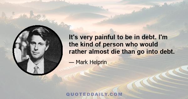 It's very painful to be in debt. I'm the kind of person who would rather almost die than go into debt.