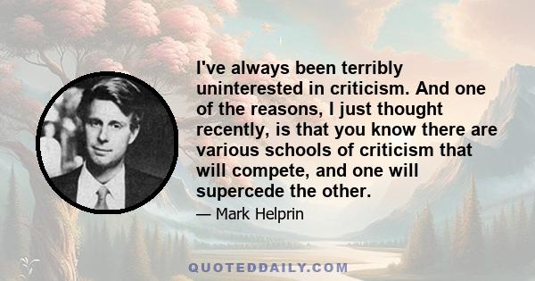 I've always been terribly uninterested in criticism. And one of the reasons, I just thought recently, is that you know there are various schools of criticism that will compete, and one will supercede the other.