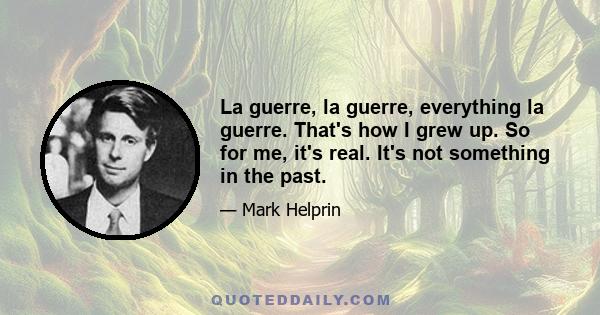 La guerre, la guerre, everything la guerre. That's how I grew up. So for me, it's real. It's not something in the past.