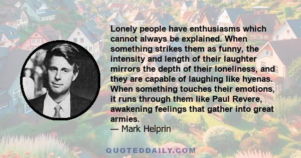 Lonely people have enthusiasms which cannot always be explained. When something strikes them as funny, the intensity and length of their laughter mirrors the depth of their loneliness, and they are capable of laughing