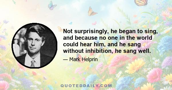 Not surprisingly, he began to sing, and because no one in the world could hear him, and he sang without inhibition, he sang well.