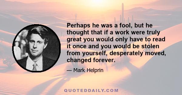 Perhaps he was a fool, but he thought that if a work were truly great you would only have to read it once and you would be stolen from yourself, desperately moved, changed forever.