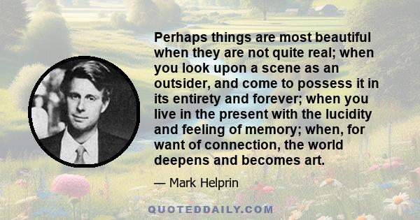 Perhaps things are most beautiful when they are not quite real; when you look upon a scene as an outsider, and come to possess it in its entirety and forever; when you live in the present with the lucidity and feeling