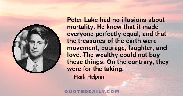 Peter Lake had no illusions about mortality. He knew that it made everyone perfectly equal, and that the treasures of the earth were movement, courage, laughter, and love. The wealthy could not buy these things. On the