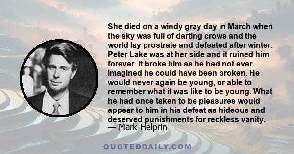 She died on a windy gray day in March when the sky was full of darting crows and the world lay prostrate and defeated after winter. Peter Lake was at her side and it ruined him forever. It broke him as he had not ever