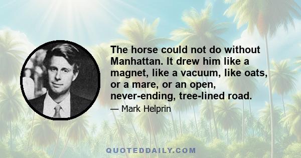 The horse could not do without Manhattan. It drew him like a magnet, like a vacuum, like oats, or a mare, or an open, never-ending, tree-lined road.