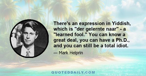 There's an expression in Yiddish, which is der gelernte naar - a learned fool. You can know a great deal, you can have a Ph.D., and you can still be a total idiot.