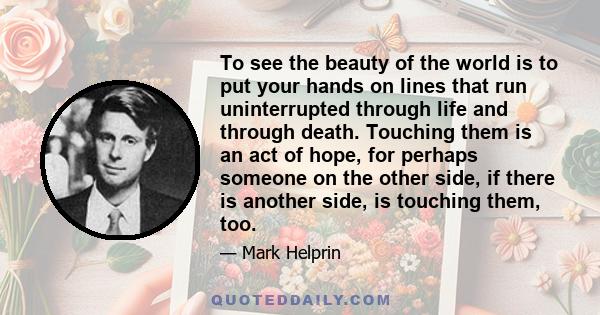 To see the beauty of the world is to put your hands on lines that run uninterrupted through life and through death. Touching them is an act of hope, for perhaps someone on the other side, if there is another side, is