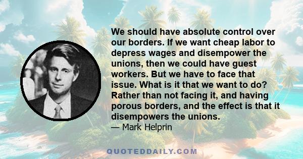 We should have absolute control over our borders. If we want cheap labor to depress wages and disempower the unions, then we could have guest workers. But we have to face that issue. What is it that we want to do?