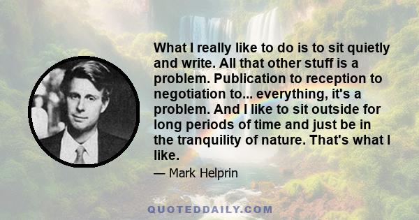 What I really like to do is to sit quietly and write. All that other stuff is a problem. Publication to reception to negotiation to... everything, it's a problem. And I like to sit outside for long periods of time and