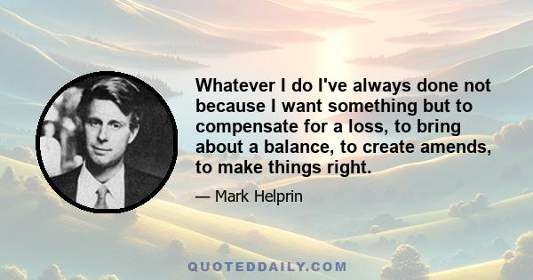 Whatever I do I've always done not because I want something but to compensate for a loss, to bring about a balance, to create amends, to make things right.