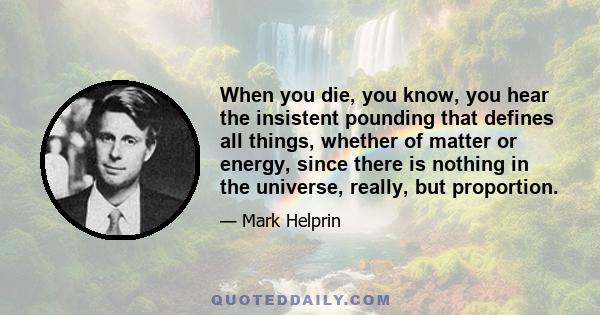 When you die, you know, you hear the insistent pounding that defines all things, whether of matter or energy, since there is nothing in the universe, really, but proportion.