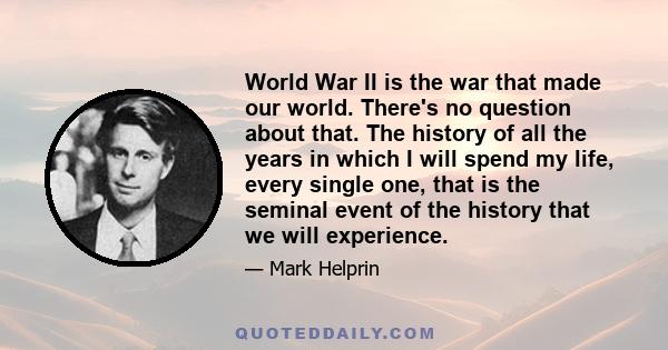 World War II is the war that made our world. There's no question about that. The history of all the years in which I will spend my life, every single one, that is the seminal event of the history that we will experience.