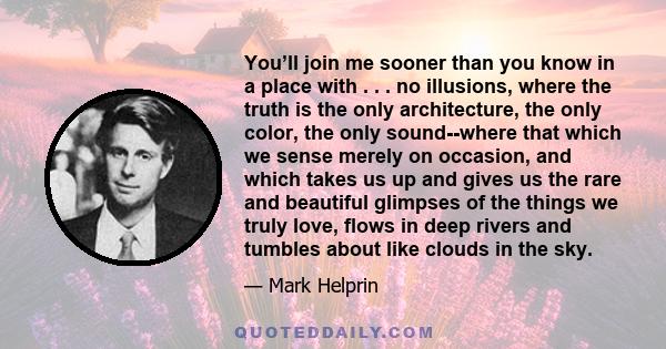 You’ll join me sooner than you know in a place with . . . no illusions, where the truth is the only architecture, the only color, the only sound--where that which we sense merely on occasion, and which takes us up and