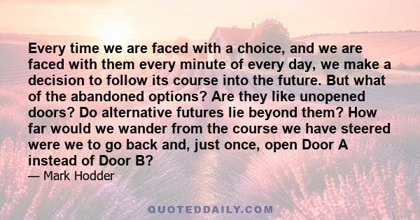 Every time we are faced with a choice, and we are faced with them every minute of every day, we make a decision to follow its course into the future. But what of the abandoned options? Are they like unopened doors? Do